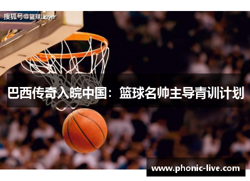 巴西传奇入皖中国：篮球名帅主导青训计划